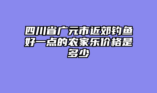 四川省广元市近郊钓鱼好一点的农家乐价格是多少