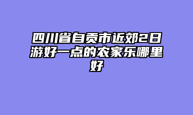 四川省自贡市近郊2日游好一点的农家乐哪里好