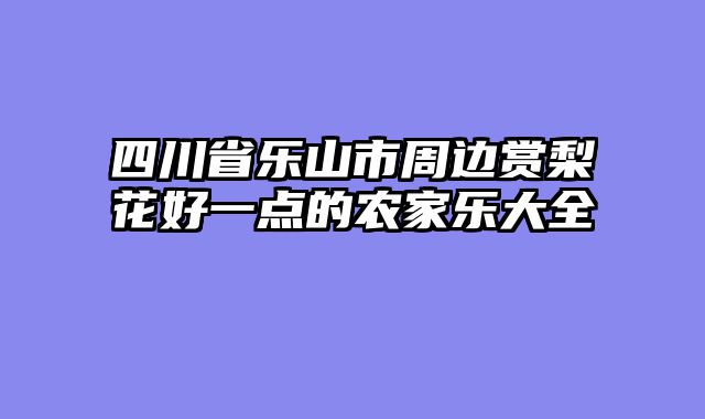 四川省乐山市周边赏梨花好一点的农家乐大全