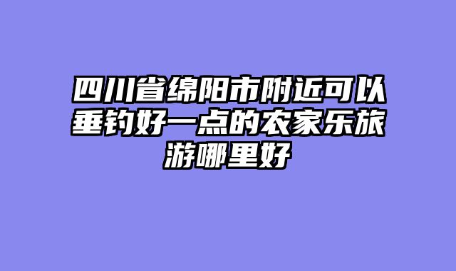 四川省绵阳市附近可以垂钓好一点的农家乐旅游哪里好