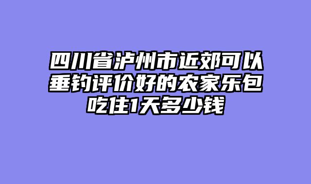 四川省泸州市近郊可以垂钓评价好的农家乐包吃住1天多少钱