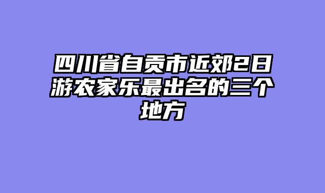 四川省自贡市近郊2日游农家乐最出名的三个地方
