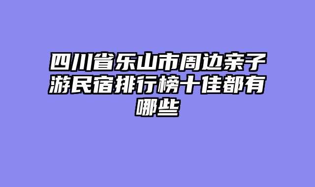 四川省乐山市周边亲子游民宿排行榜十佳都有哪些