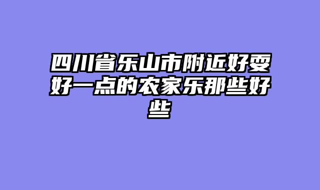 四川省乐山市附近好耍好一点的农家乐那些好些