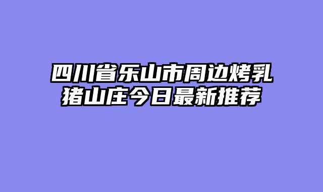 四川省乐山市周边烤乳猪山庄今日最新推荐