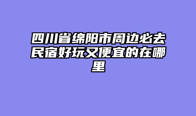 四川省绵阳市周边必去民宿好玩又便宜的在哪里
