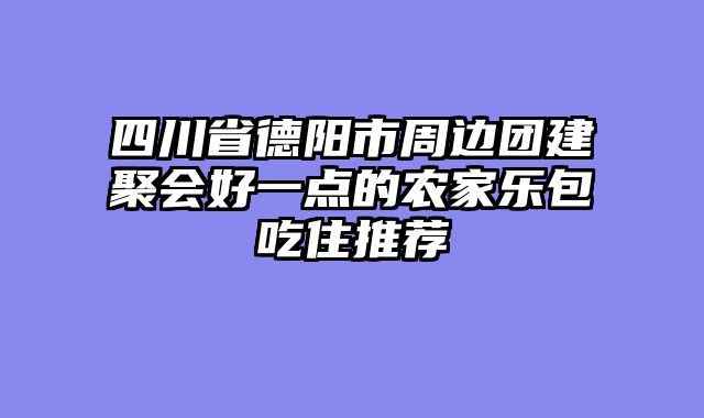 四川省德阳市周边团建聚会好一点的农家乐包吃住推荐