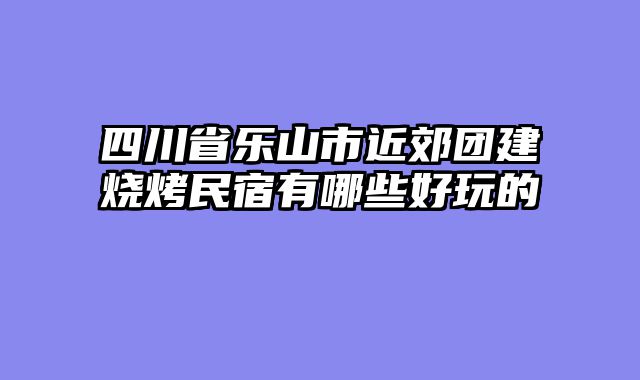 四川省乐山市近郊团建烧烤民宿有哪些好玩的