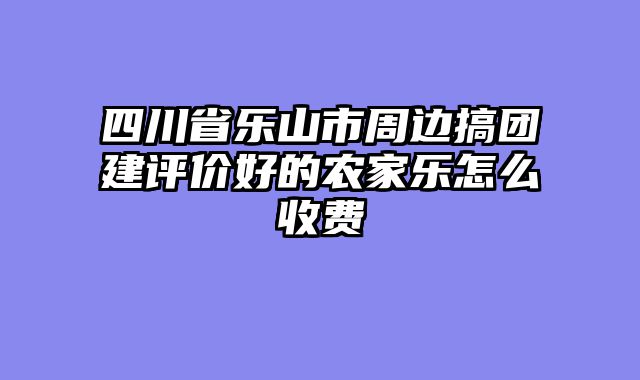 四川省乐山市周边搞团建评价好的农家乐怎么收费