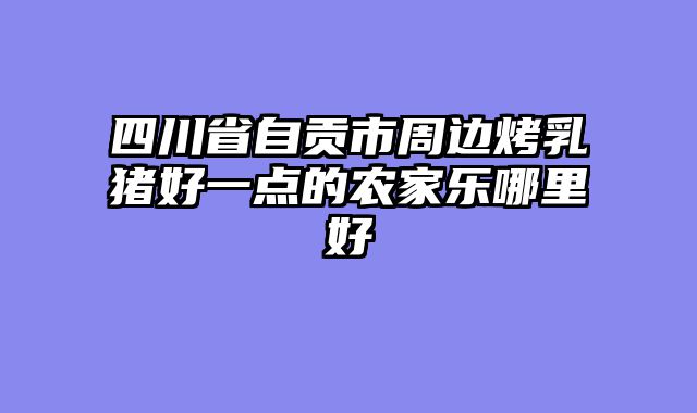 四川省自贡市周边烤乳猪好一点的农家乐哪里好