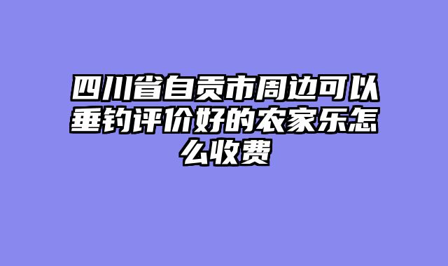 四川省自贡市周边可以垂钓评价好的农家乐怎么收费