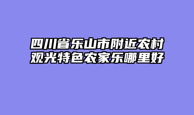 四川省乐山市附近农村观光特色农家乐哪里好
