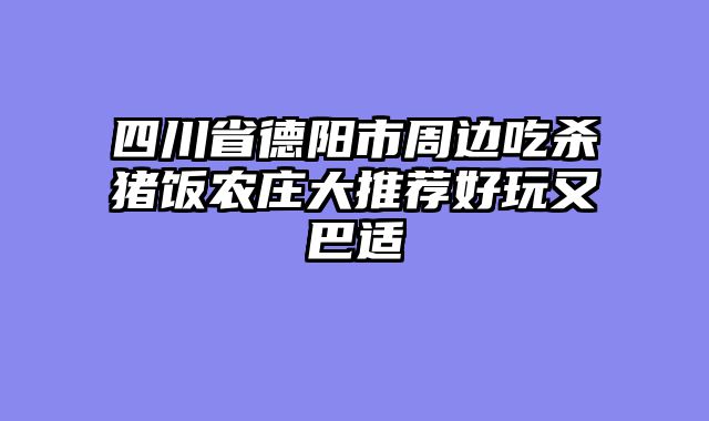 四川省德阳市周边吃杀猪饭农庄大推荐好玩又巴适