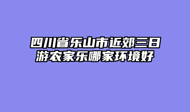 四川省乐山市近郊三日游农家乐哪家环境好