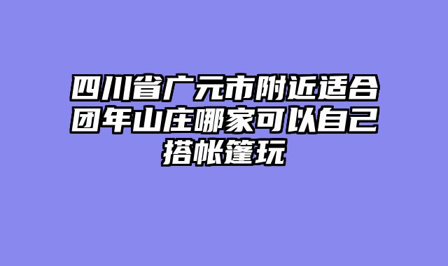 四川省广元市附近适合团年山庄哪家可以自己搭帐篷玩