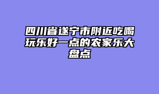 四川省遂宁市附近吃喝玩乐好一点的农家乐大盘点