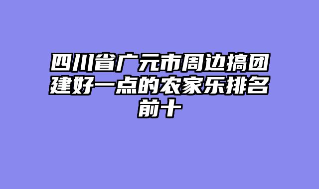四川省广元市周边搞团建好一点的农家乐排名前十