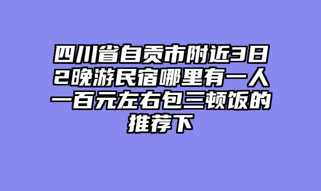 四川省自贡市附近3日2晚游民宿哪里有一人一百元左右包三顿饭的推荐下