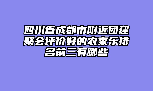四川省成都市附近团建聚会评价好的农家乐排名前三有哪些