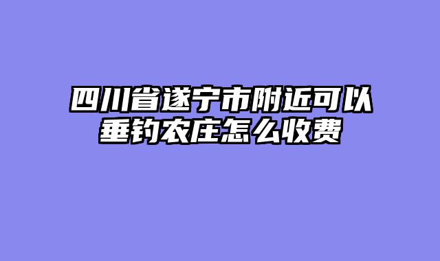 四川省遂宁市附近可以垂钓农庄怎么收费