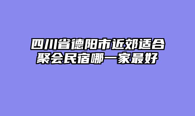 四川省德阳市近郊适合聚会民宿哪一家最好