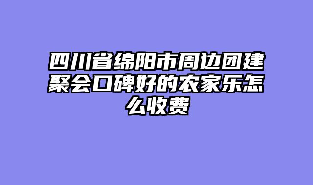 四川省绵阳市周边团建聚会口碑好的农家乐怎么收费