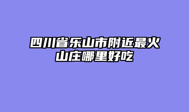 四川省乐山市附近最火山庄哪里好吃