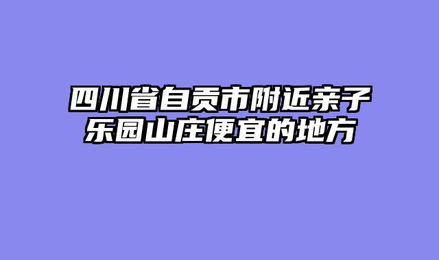 四川省自贡市附近亲子乐园山庄便宜的地方