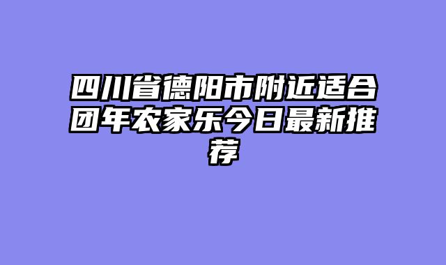四川省德阳市附近适合团年农家乐今日最新推荐