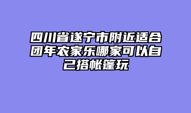 四川省遂宁市附近适合团年农家乐哪家可以自己搭帐篷玩