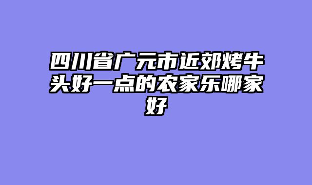 四川省广元市近郊烤牛头好一点的农家乐哪家好