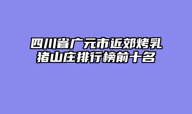 四川省广元市近郊烤乳猪山庄排行榜前十名