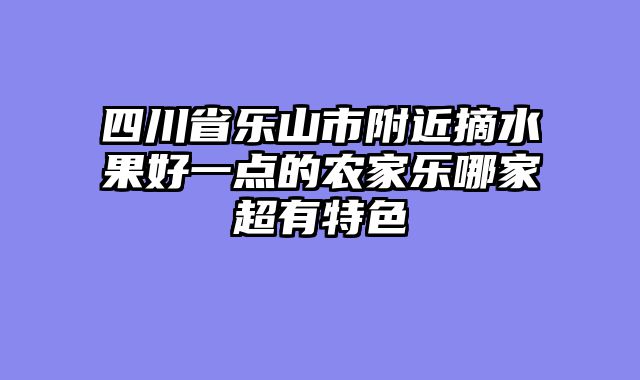 四川省乐山市附近摘水果好一点的农家乐哪家超有特色