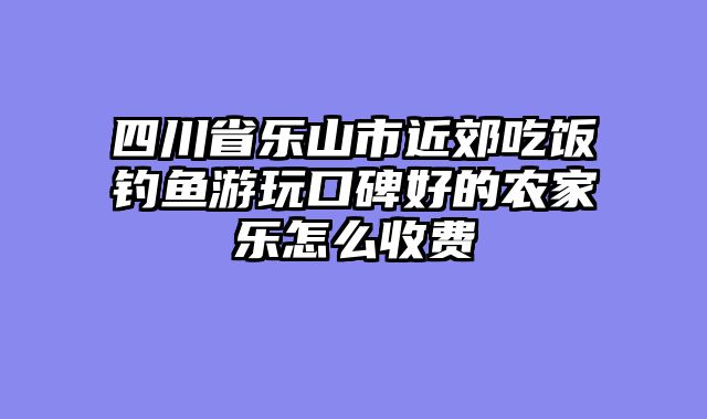 四川省乐山市近郊吃饭钓鱼游玩口碑好的农家乐怎么收费