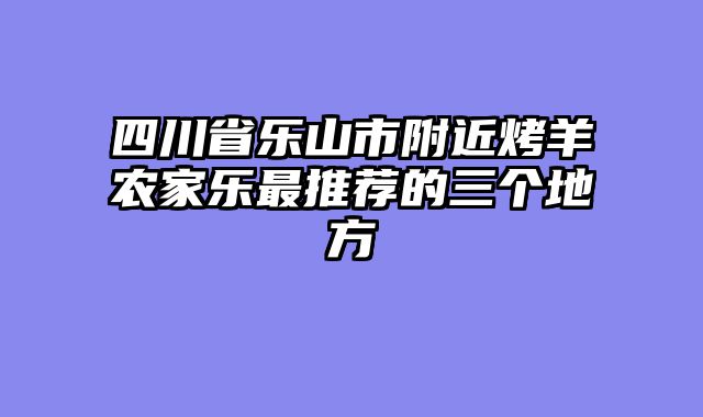 四川省乐山市附近烤羊农家乐最推荐的三个地方