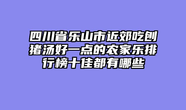 四川省乐山市近郊吃刨猪汤好一点的农家乐排行榜十佳都有哪些