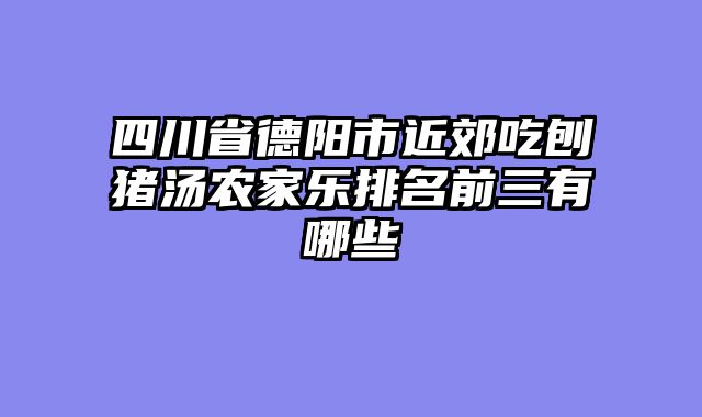 四川省德阳市近郊吃刨猪汤农家乐排名前三有哪些