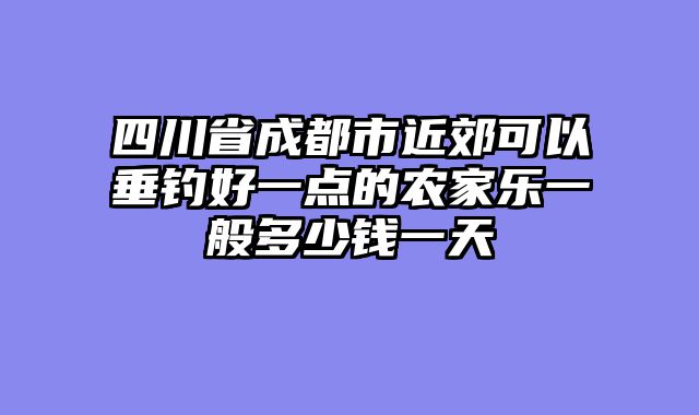 四川省成都市近郊可以垂钓好一点的农家乐一般多少钱一天