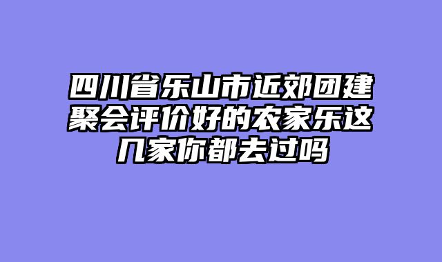 四川省乐山市近郊团建聚会评价好的农家乐这几家你都去过吗