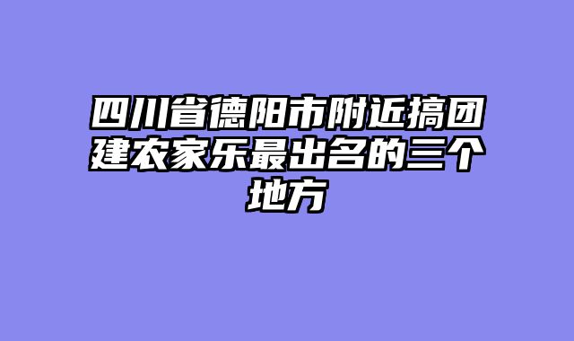 四川省德阳市附近搞团建农家乐最出名的三个地方