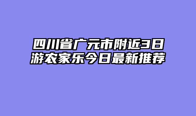 四川省广元市附近3日游农家乐今日最新推荐