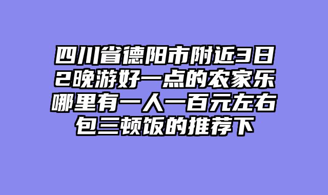 四川省德阳市附近3日2晚游好一点的农家乐哪里有一人一百元左右包三顿饭的推荐下