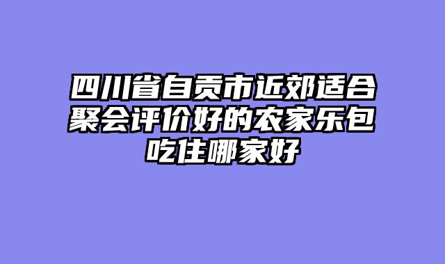 四川省自贡市近郊适合聚会评价好的农家乐包吃住哪家好