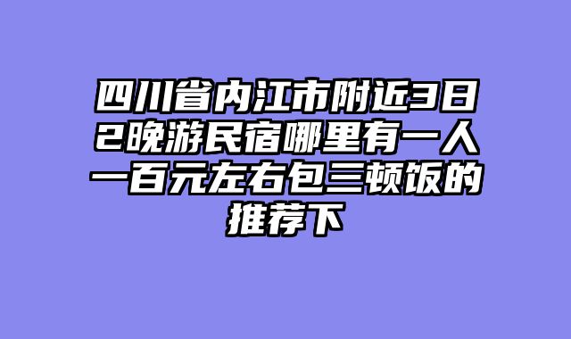 四川省内江市附近3日2晚游民宿哪里有一人一百元左右包三顿饭的推荐下