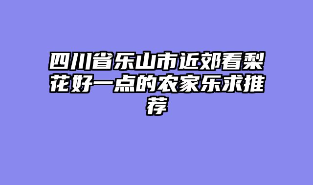 四川省乐山市近郊看梨花好一点的农家乐求推荐