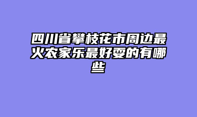 四川省攀枝花市周边最火农家乐最好耍的有哪些
