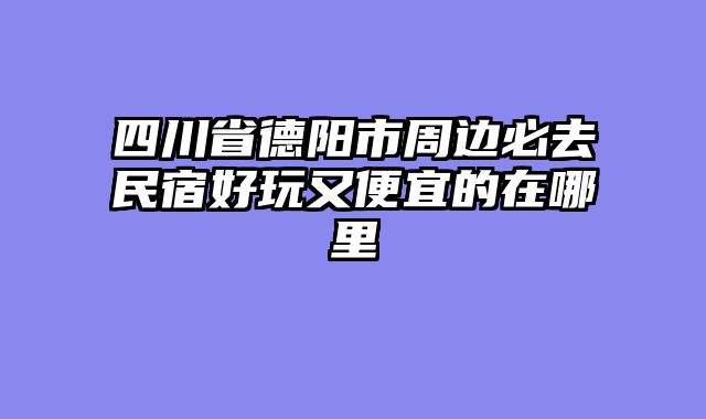 四川省德阳市周边必去民宿好玩又便宜的在哪里