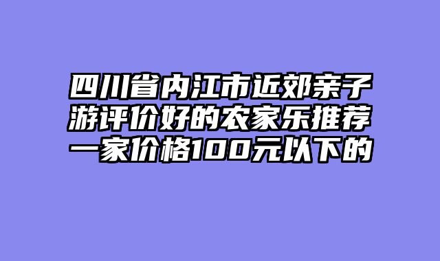 四川省内江市近郊亲子游评价好的农家乐推荐一家价格100元以下的