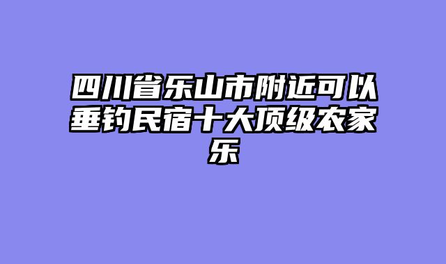 四川省乐山市附近可以垂钓民宿十大顶级农家乐