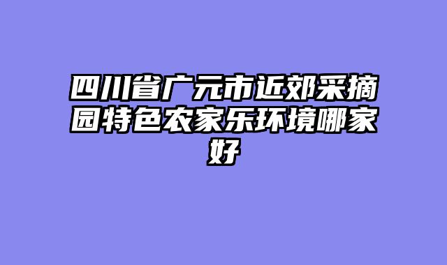 四川省广元市近郊采摘园特色农家乐环境哪家好